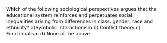 Which of the following sociological perspectives argues that the educational system reinforces and perpetuates social inequalities arising from differences in class, gender, race and ethnicity? a)Symbolic interactionism b) Conflict theory c) Functionalism d) None of the above.