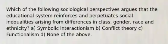 Which of the following sociological perspectives argues that the educational system reinforces and perpetuates social inequalities arising from differences in class, gender, race and ethnicity? a) Symbolic interactionism b) Conflict theory c) Functionalism d) None of the above.