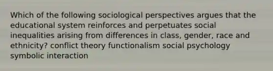 Which of the following sociological perspectives argues that the educational system reinforces and perpetuates social inequalities arising from differences in class, gender, race and ethnicity? conflict theory functionalism social psychology symbolic interaction