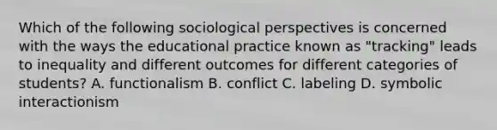 Which of the following sociological perspectives is concerned with the ways the educational practice known as "tracking" leads to inequality and different outcomes for different categories of students? A. functionalism B. conflict C. labeling D. symbolic interactionism