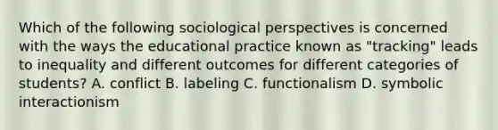 Which of the following sociological perspectives is concerned with the ways the educational practice known as "tracking" leads to inequality and different outcomes for different categories of students? A. conflict B. labeling C. functionalism D. symbolic interactionism