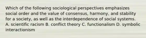 Which of the following sociological perspectives emphasizes social order and the value of consensus, harmony, and stability for a society, as well as the interdependence of social systems. A. scientific racism B. conflict theory C. functionalism D. symbolic interactionism