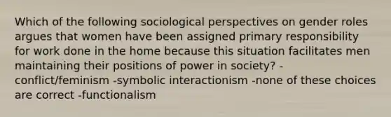 Which of the following sociological perspectives on gender roles argues that women have been assigned primary responsibility for work done in the home because this situation facilitates men maintaining their positions of power in society? -conflict/feminism -symbolic interactionism -none of these choices are correct -functionalism