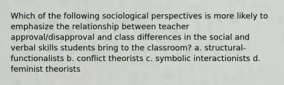 Which of the following sociological perspectives is more likely to emphasize the relationship between teacher approval/disapproval and class differences in the social and verbal skills students bring to the classroom? a. structural-functionalists b. conflict theorists c. symbolic interactionists d. feminist theorists