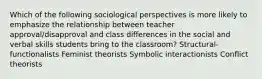 Which of the following sociological perspectives is more likely to emphasize the relationship between teacher approval/disapproval and class differences in the social and verbal skills students bring to the classroom? Structural-functionalists Feminist theorists Symbolic interactionists Conflict theorists