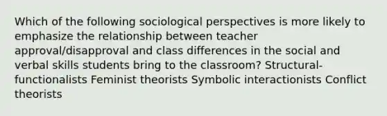 Which of the following sociological perspectives is more likely to emphasize the relationship between teacher approval/disapproval and class differences in the social and verbal skills students bring to the classroom? Structural-functionalists Feminist theorists Symbolic interactionists Conflict theorists