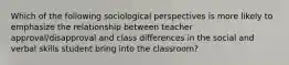 Which of the following sociological perspectives is more likely to emphasize the relationship between teacher approval/disapproval and class differences in the social and verbal skills student bring into the classroom?