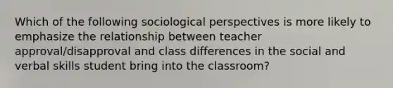 Which of the following sociological perspectives is more likely to emphasize the relationship between teacher approval/disapproval and class differences in the social and verbal skills student bring into the classroom?