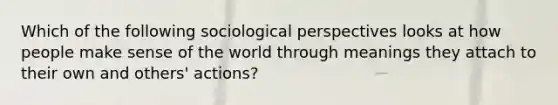 Which of the following sociological perspectives looks at how people make sense of the world through meanings they attach to their own and others' actions?