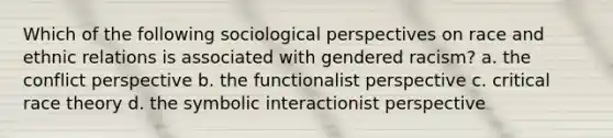 Which of the following sociological perspectives on race and ethnic relations is associated with gendered racism? a. the conflict perspective b. the functionalist perspective c. critical race theory d. the symbolic interactionist perspective