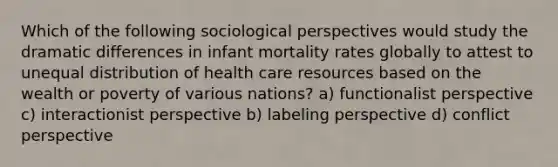 Which of the following sociological perspectives would study the dramatic differences in infant mortality rates globally to attest to unequal distribution of health care resources based on the wealth or poverty of various nations? a) functionalist perspective c) interactionist perspective b) labeling perspective d) conflict perspective