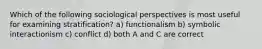 Which of the following sociological perspectives is most useful for examining stratification? a) functionalism b) symbolic interactionism c) conflict d) both A and C are correct