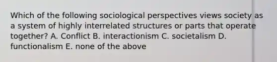 Which of the following sociological perspectives views society as a system of highly interrelated structures or parts that operate together? A. Conflict B. interactionism C. societalism D. functionalism E. none of the above