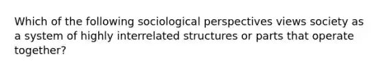 Which of the following sociological perspectives views society as a system of highly interrelated structures or parts that operate together?