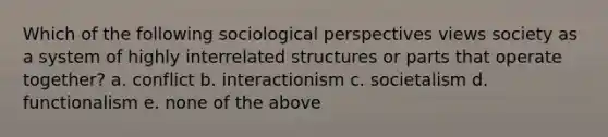 Which of the following sociological perspectives views society as a system of highly interrelated structures or parts that operate together? a. conflict b. interactionism c. societalism d. functionalism e. none of the above