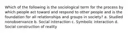 Which of the following is the sociological term for the process by which people act toward and respond to other people and is the foundation for all relationships and groups in society? a. Studied nonobservance b. Social interaction c. Symbolic interaction d. Social construction of reality