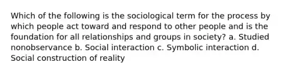 Which of the following is the sociological term for the process by which people act toward and respond to other people and is the foundation for all relationships and groups in society? a. Studied nonobservance b. Social interaction c. Symbolic interaction d. Social construction of reality