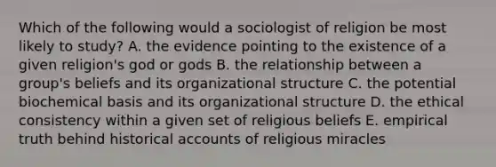 Which of the following would a sociologist of religion be most likely to study? A. the evidence pointing to the existence of a given religion's god or gods B. the relationship between a group's beliefs and its organizational structure C. the potential biochemical basis and its organizational structure D. the ethical consistency within a given set of religious beliefs E. empirical truth behind historical accounts of religious miracles