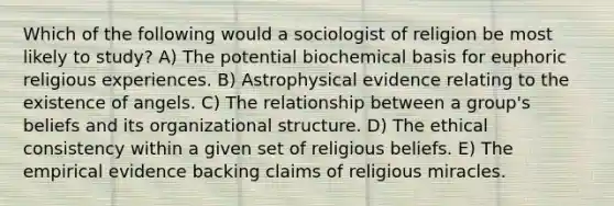 Which of the following would a sociologist of religion be most likely to study? A) The potential biochemical basis for euphoric religious experiences. B) Astrophysical evidence relating to the existence of angels. C) The relationship between a group's beliefs and its organizational structure. D) The ethical consistency within a given set of religious beliefs. E) The empirical evidence backing claims of religious miracles.