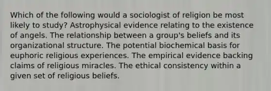 Which of the following would a sociologist of religion be most likely to study? Astrophysical evidence relating to the existence of angels. The relationship between a group's beliefs and its organizational structure. The potential biochemical basis for euphoric religious experiences. The empirical evidence backing claims of religious miracles. The ethical consistency within a given set of religious beliefs.