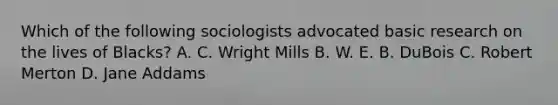 Which of the following sociologists advocated basic research on the lives of Blacks? A. C. Wright Mills B. W. E. B. DuBois C. Robert Merton D. Jane Addams