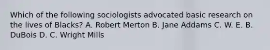 Which of the following sociologists advocated basic research on the lives of Blacks? A. Robert Merton B. Jane Addams C. W. E. B. DuBois D. C. Wright Mills