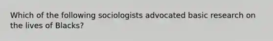 Which of the following sociologists advocated basic research on the lives of Blacks?