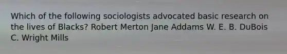 Which of the following sociologists advocated basic research on the lives of Blacks? Robert Merton Jane Addams W. E. B. DuBois C. Wright Mills