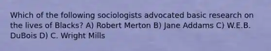 Which of the following sociologists advocated basic research on the lives of Blacks? A) Robert Merton B) Jane Addams C) W.E.B. DuBois D) C. Wright Mills