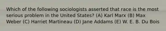 Which of the following sociologists asserted that race is the most serious problem in the United States? (A) Karl Marx (B) Max Weber (C) Harriet Martineau (D) Jane Addams (E) W. E. B. Du Bois