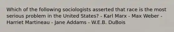 Which of the following sociologists asserted that race is the most serious problem in the United States? - Karl Marx - Max Weber - Harriet Martineau - Jane Addams - W.E.B. DuBois