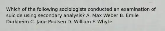 Which of the following sociologists conducted an examination of suicide using secondary analysis? A. Max Weber B. Émile Durkheim C. Jane Poulsen D. William F. Whyte