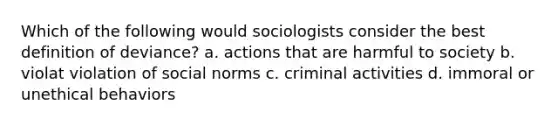 Which of the following would sociologists consider the best definition of deviance? a. actions that are harmful to society b. violat violation of social norms c. criminal activities d. immoral or unethical behaviors