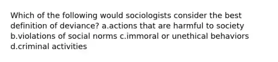 Which of the following would sociologists consider the best definition of deviance? a.actions that are harmful to society b.violations of social norms c.immoral or unethical behaviors d.criminal activities