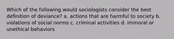 Which of the following would sociologists consider the best definition of deviance? a. actions that are harmful to society b. violations of social norms c. criminal activities d. immoral or unethical behaviors