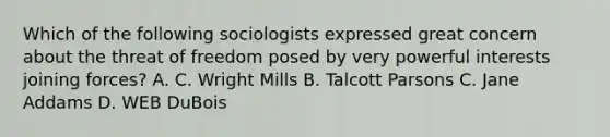 Which of the following sociologists expressed great concern about the threat of freedom posed by very powerful interests joining forces? A. C. Wright Mills B. Talcott Parsons C. Jane Addams D. WEB DuBois