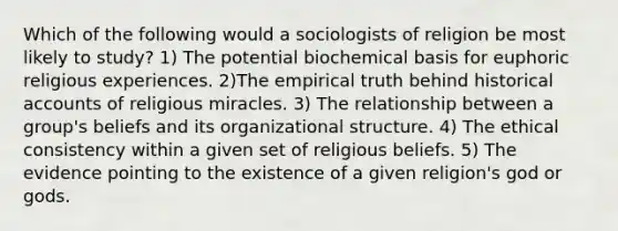 Which of the following would a sociologists of religion be most likely to study? 1) The potential biochemical basis for euphoric religious experiences. 2)The empirical truth behind historical accounts of religious miracles. 3) The relationship between a group's beliefs and its organizational structure. 4) The ethical consistency within a given set of religious beliefs. 5) The evidence pointing to the existence of a given religion's god or gods.