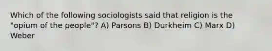 Which of the following sociologists said that religion is the "opium of the people"? A) Parsons B) Durkheim C) Marx D) Weber