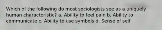 Which of the following do most sociologists see as a uniquely human characteristic? a. Ability to feel pain b. Ability to communicate c. Ability to use symbols d. Sense of self