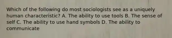 Which of the following do most sociologists see as a uniquely human characteristic? A. The ability to use tools B. The sense of self C. The ability to use hand symbols D. The ability to communicate