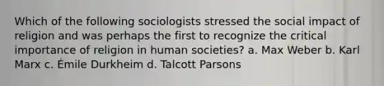 Which of the following sociologists stressed the social impact of religion and was perhaps the first to recognize the critical importance of religion in human societies? a. Max Weber b. Karl Marx c. Émile Durkheim d. Talcott Parsons