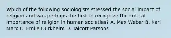 Which of the following sociologists stressed the social impact of religion and was perhaps the first to recognize the critical importance of religion in human societies? A. Max Weber B. Karl Marx C. Emile Durkheim D. Talcott Parsons