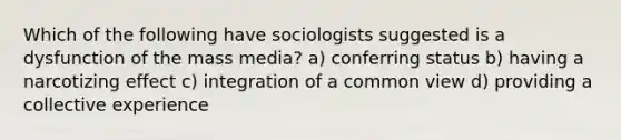 Which of the following have sociologists suggested is a dysfunction of the mass media? a) conferring status b) having a narcotizing effect c) integration of a common view d) providing a collective experience