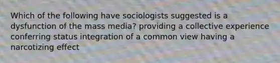 Which of the following have sociologists suggested is a dysfunction of the mass media? providing a collective experience conferring status integration of a common view having a narcotizing effect