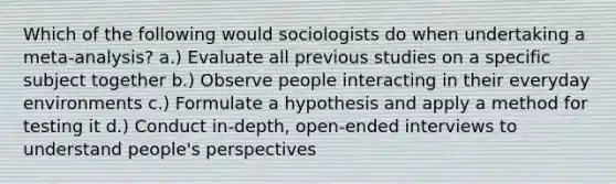 Which of the following would sociologists do when undertaking a meta-analysis? a.) Evaluate all previous studies on a specific subject together b.) Observe people interacting in their everyday environments c.) Formulate a hypothesis and apply a method for testing it d.) Conduct in-depth, open-ended interviews to understand people's perspectives