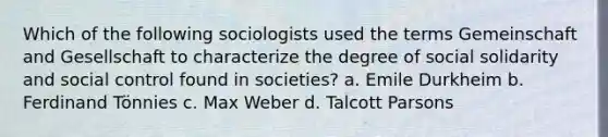 Which of the following sociologists used the terms Gemeinschaft and Gesellschaft to characterize the degree of social solidarity and social control found in societies? a. Emile Durkheim b. Ferdinand Tönnies c. Max Weber d. Talcott Parsons