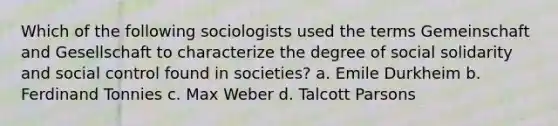 Which of the following sociologists used the terms Gemeinschaft and Gesellschaft to characterize the degree of social solidarity and social control found in societies? a. Emile Durkheim b. Ferdinand Tonnies c. Max Weber d. Talcott Parsons