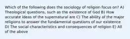 Which of the following does the sociology of religion focus on? A) Theological questions, such as the existence of God B) How accurate ideas of the supernatural are C) The ability of the major religions to answer the fundamental questions of our existence D) The social characteristics and consequences of religion E) All of the above