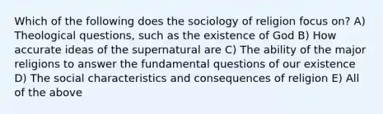 Which of the following does the sociology of religion focus on? A) Theological questions, such as the existence of God B) How accurate ideas of the supernatural are C) The ability of the major religions to answer the fundamental questions of our existence D) The social characteristics and consequences of religion E) All of the above