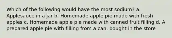 Which of the following would have the most sodium? a. Applesauce in a jar b. Homemade apple pie made with fresh apples c. Homemade apple pie made with canned fruit filling d. A prepared apple pie with filling from a can, bought in the store